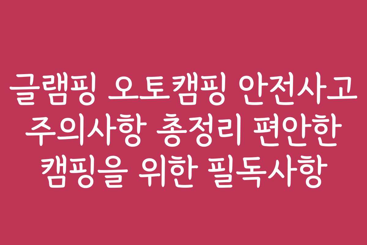 글램핑 오토캠핑 안전사고 주의사항 총정리 편안한 캠핑을 위한 필독사항 글램핑 오토캠핑 안전사고 주의사항 총정리 편안한 캠핑을 위한 필독사항