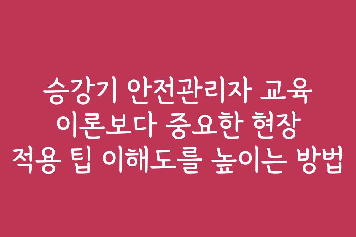 승강기 안전관리자 교육 이론보다 중요한 현장 적용 팁 이해도를 높이는 방법