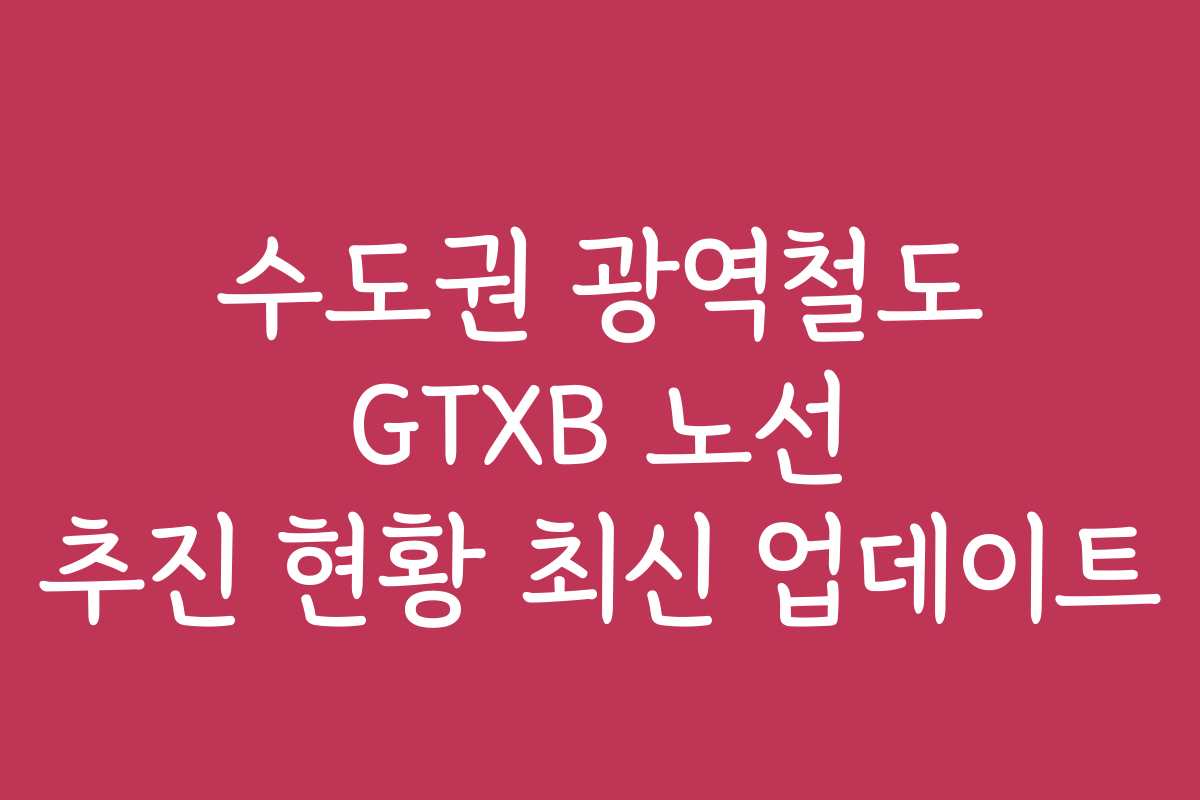 수도권 광역철도 GTXB 노선 추진 현황 최신 업데이트
