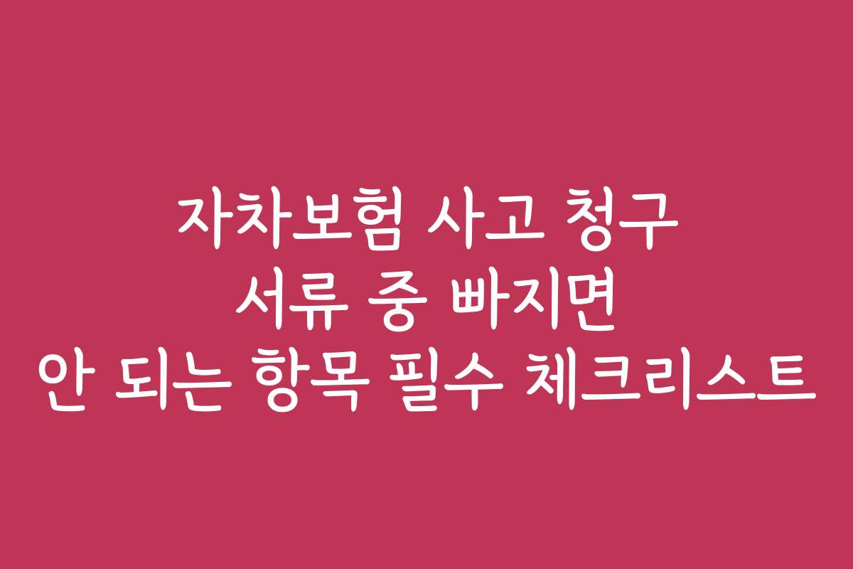 자차보험 사고 청구 서류 중 빠지면 안 되는 항목 필수 체크리스트