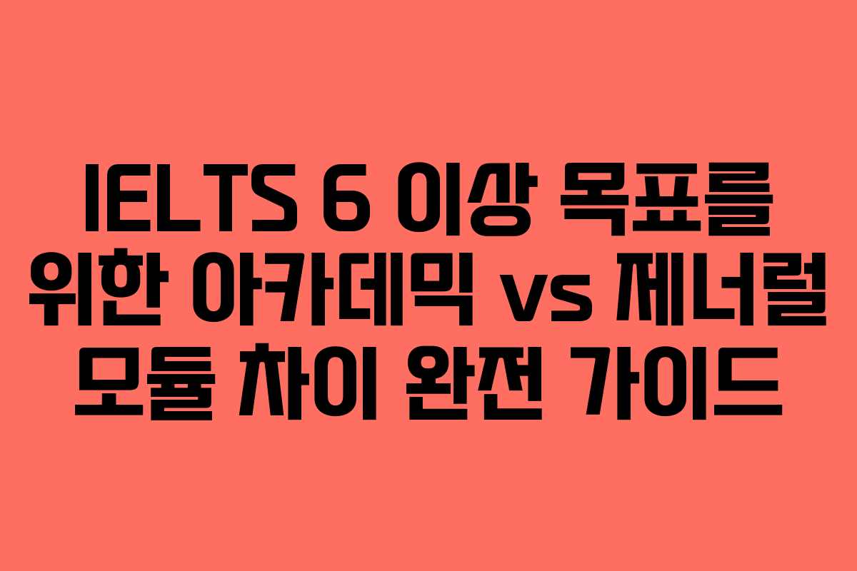 IELTS 6 이상 목표를 위한 아카데믹 vs 제너럴 모듈 차이 완전 가이드