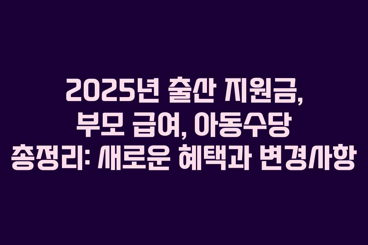 2025년 출산 지원금, 부모 급여, 아동수당 총정리: 새로운 혜택과 변경사항