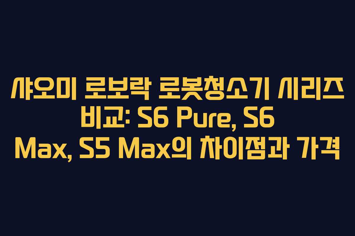 샤오미 로보락 로봇청소기 시리즈 비교: S6 Pure, S6 Max, S5 Max의 차이점과 가격