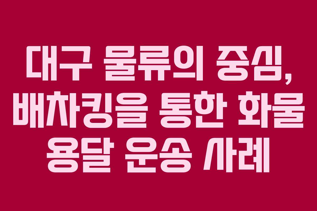 대구 물류의 중심, 배차킹을 통한 화물 용달 운송 사례