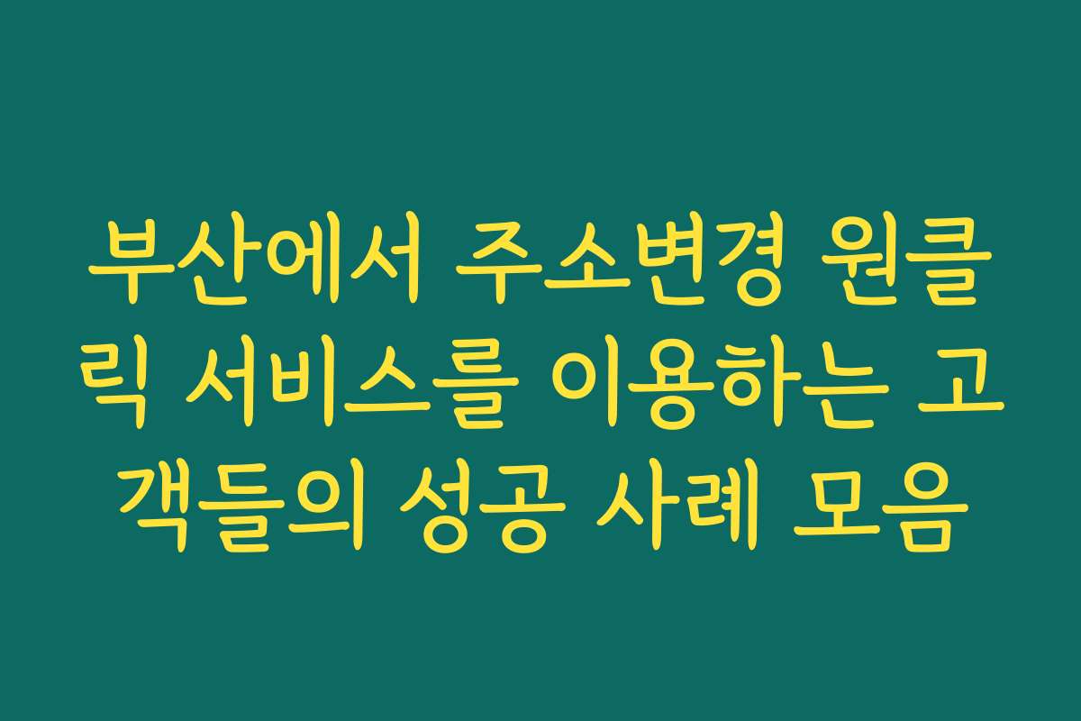 부산에서 주소변경 원클릭 서비스를 이용하는 고객들의 성공 사례 모음