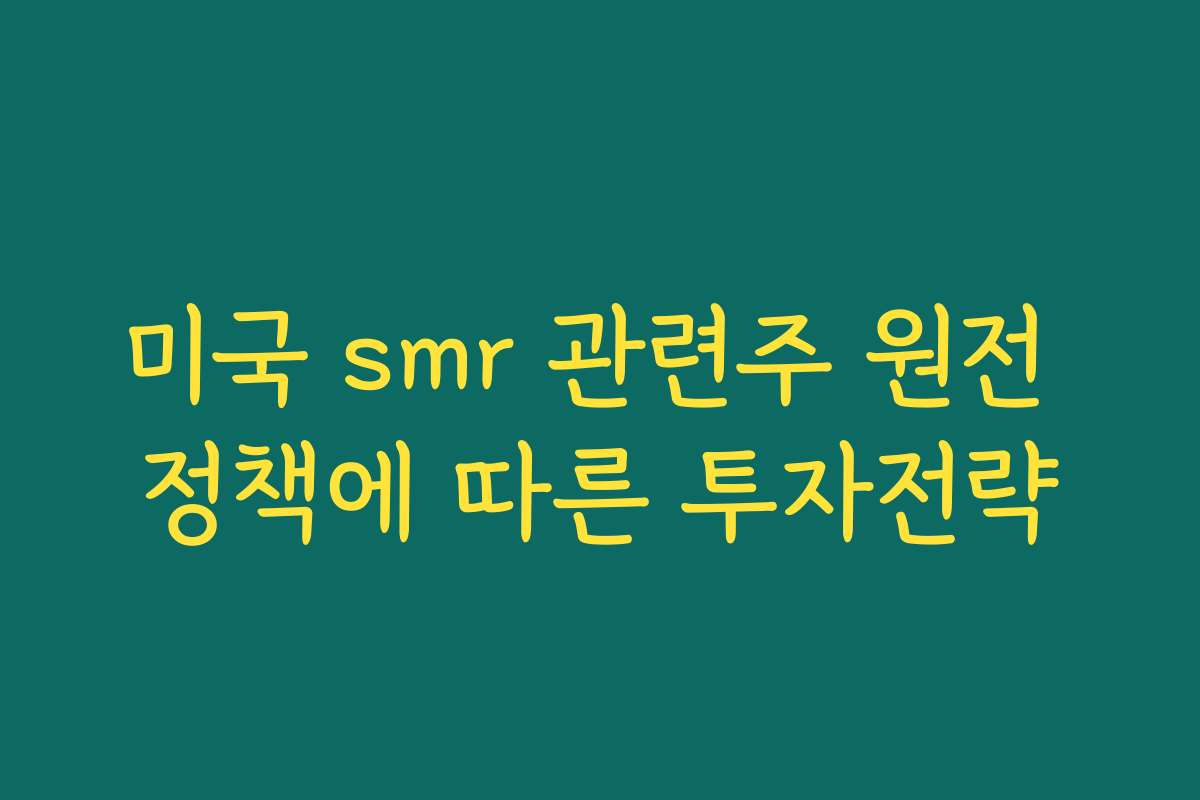 미국 smr 관련주 원전 정책에 따른 투자전략