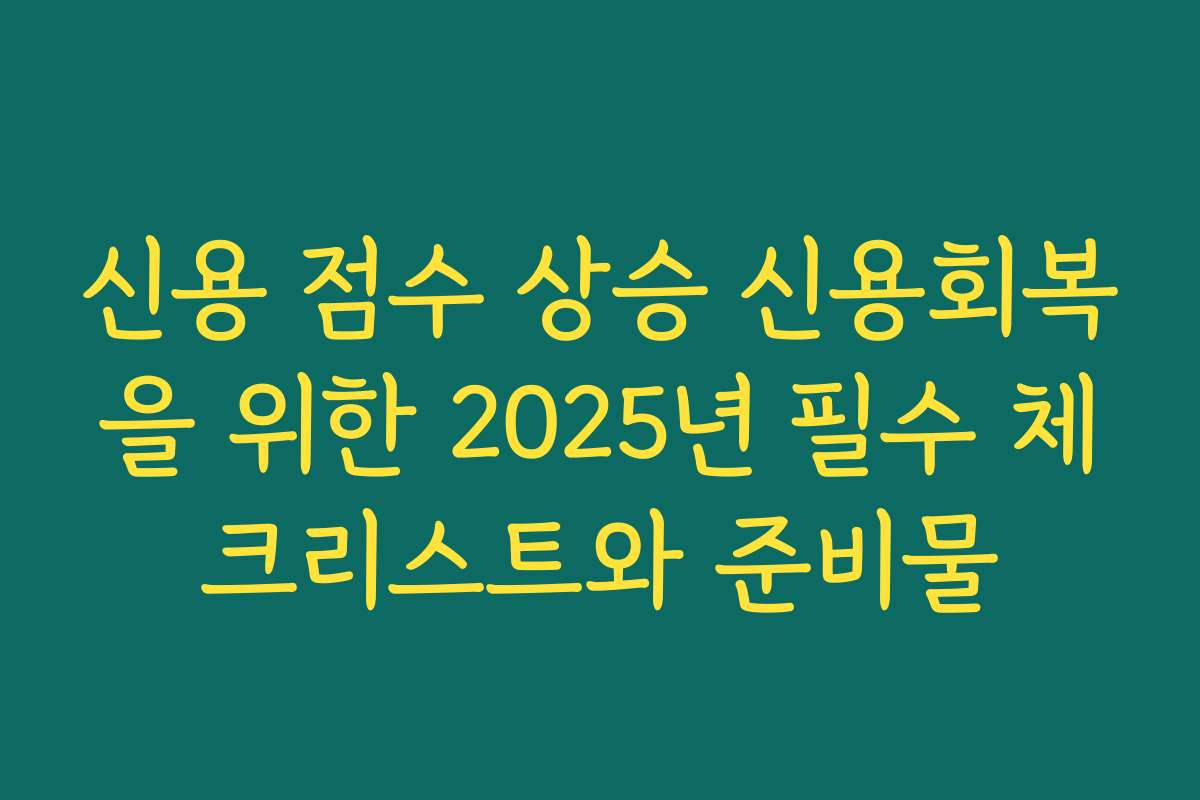 신용 점수 상승 신용회복을 위한 2025년 필수 체크리스트와 준비물