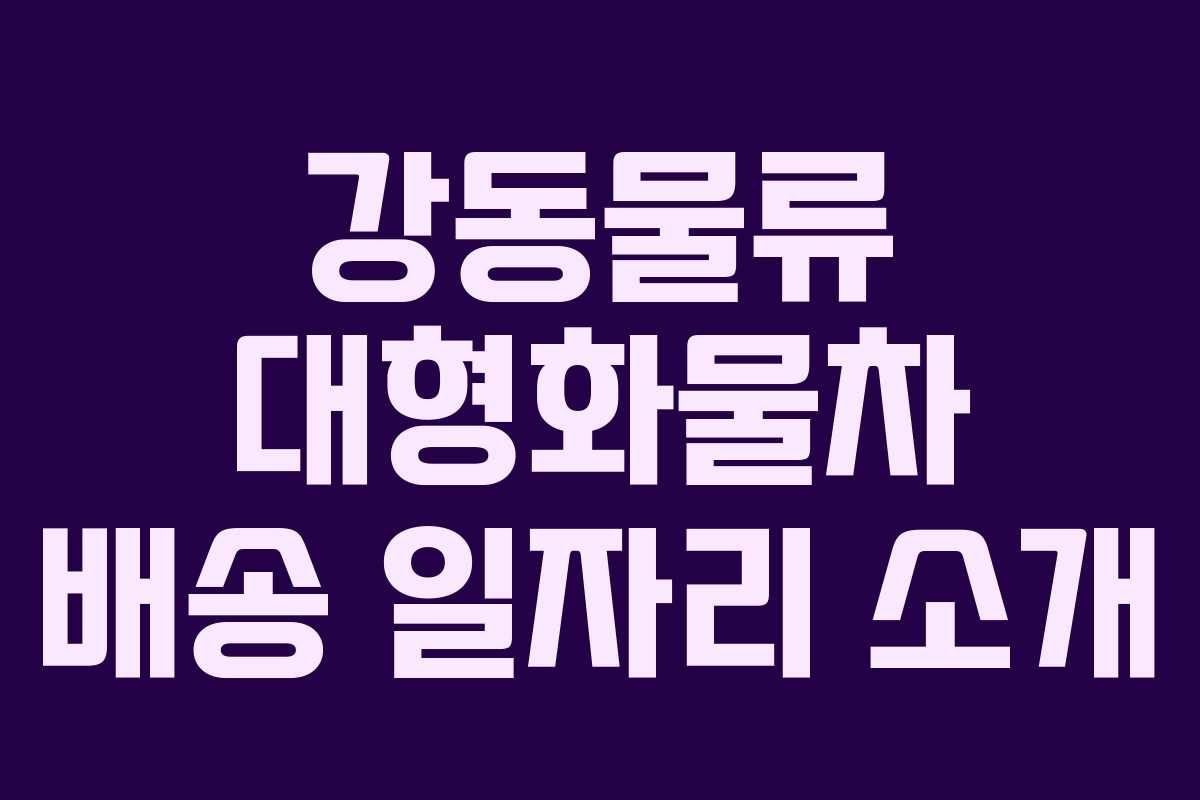 강동물류 대형화물차 배송 일자리 소개