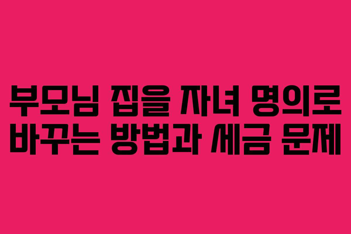 부모님 집을 자녀 명의로 바꾸는 방법과 세금 문제