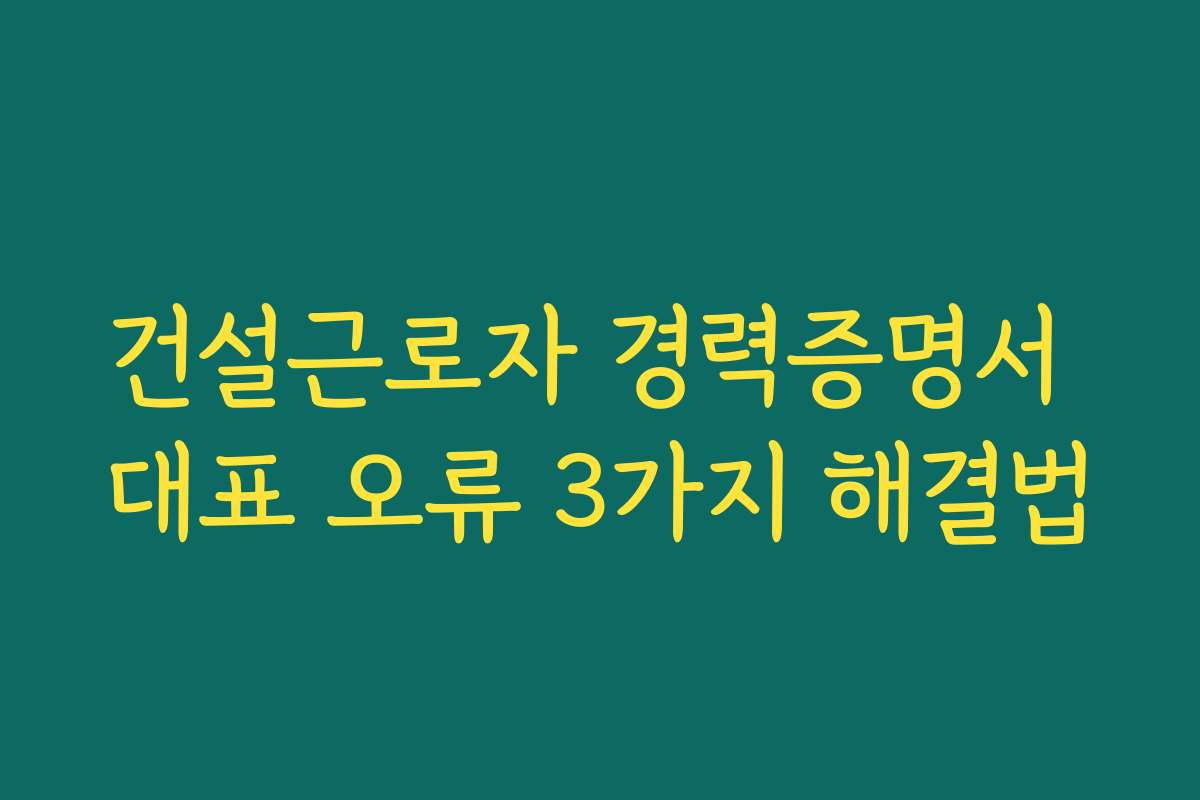 건설근로자 경력증명서 대표 오류 3가지 해결법