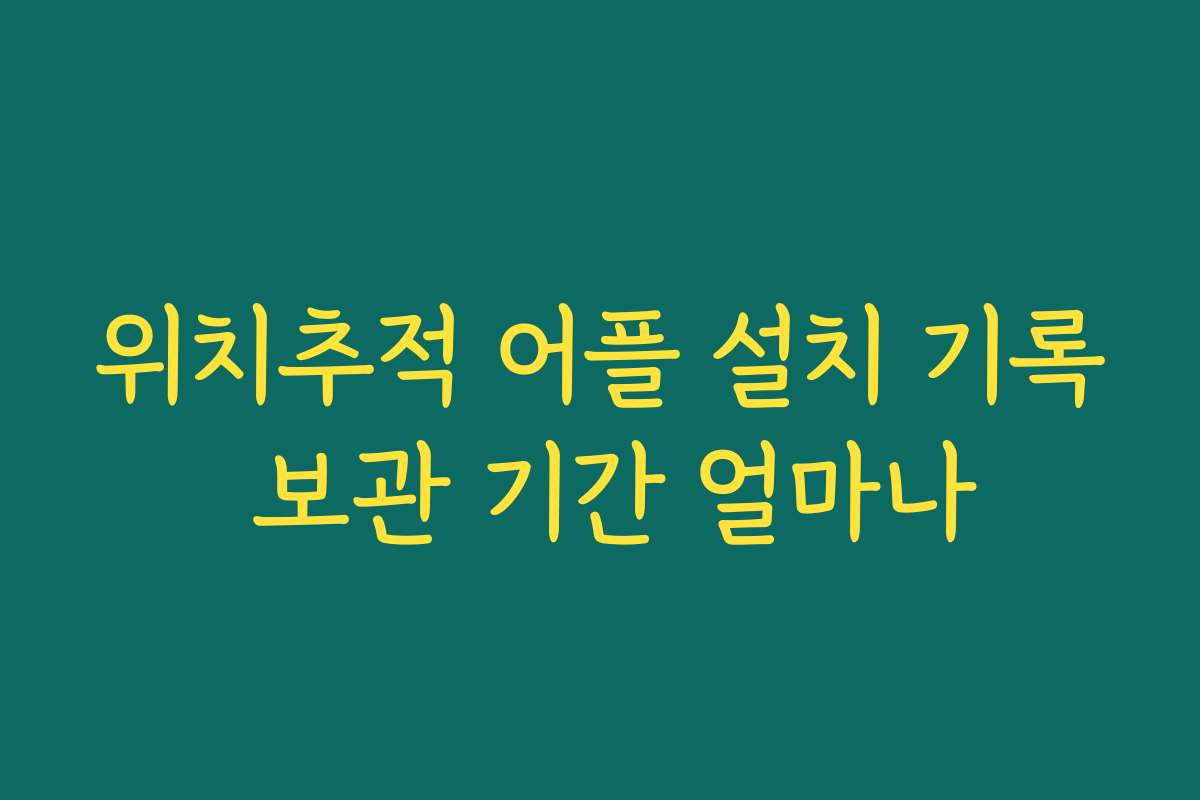 위치추적 어플 설치 기록 보관 기간 얼마나