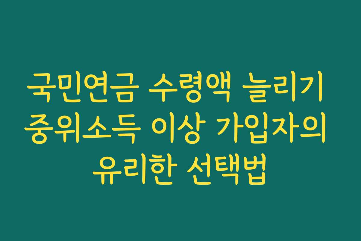 국민연금 수령액 늘리기 중위소득 이상 가입자의 유리한 선택법