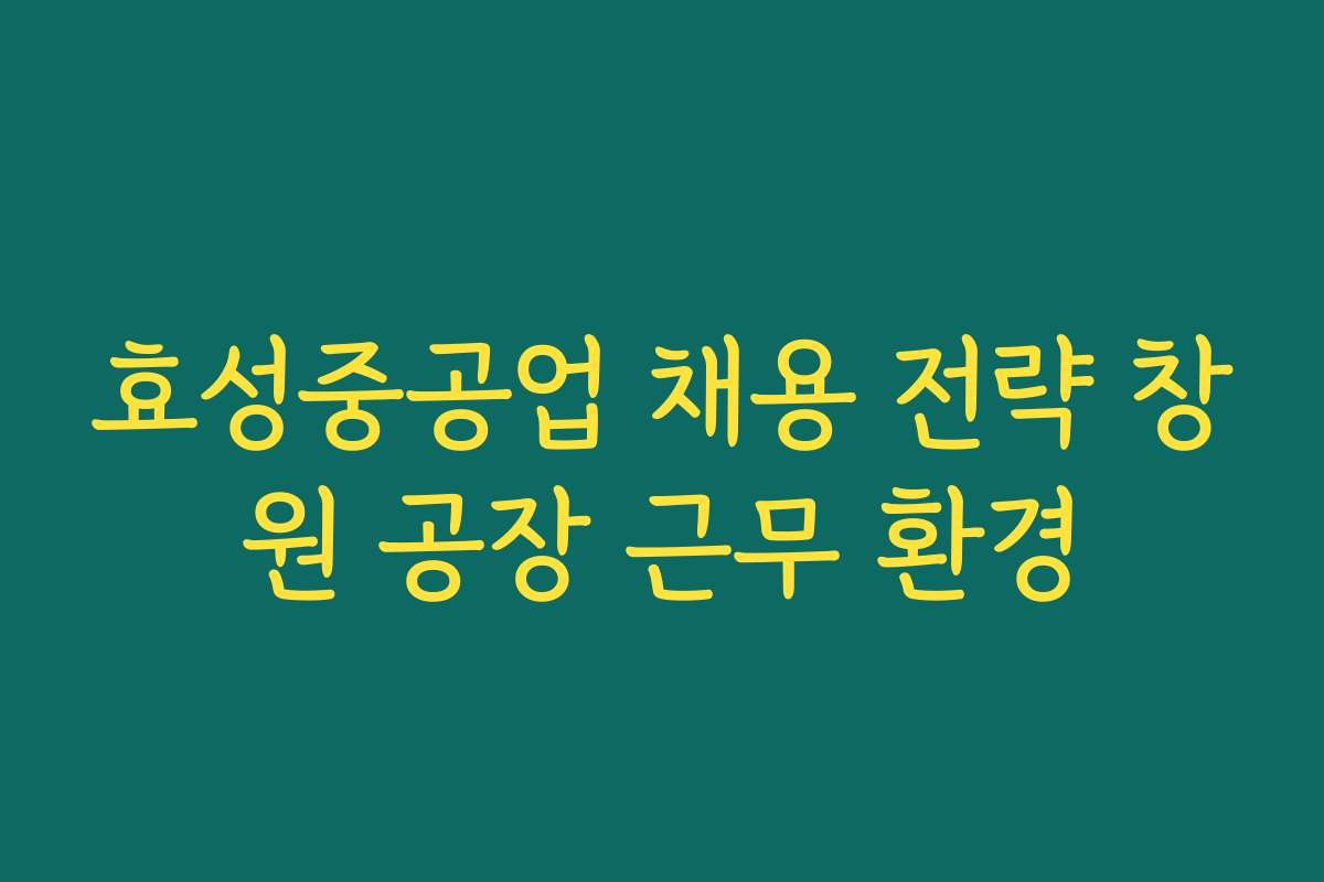 효성중공업 채용 전략 창원 공장 근무 환경