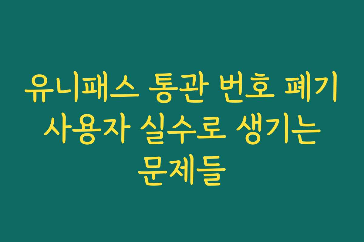 유니패스 통관 번호 폐기 사용자 실수로 생기는 문제들