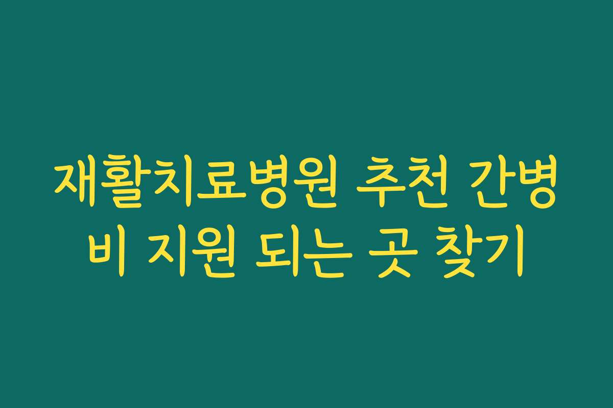 재활치료병원 추천 간병비 지원 되는 곳 찾기