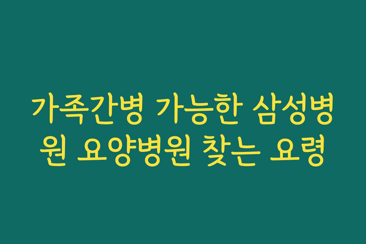 가족간병 가능한 삼성병원 요양병원 찾는 요령