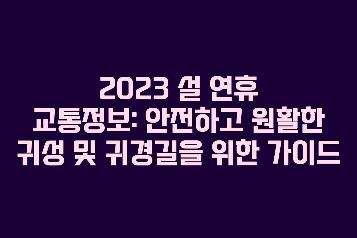 2023 설 연휴 교통정보: 안전하고 원활한 귀성 및 귀경길을 위한 가이드