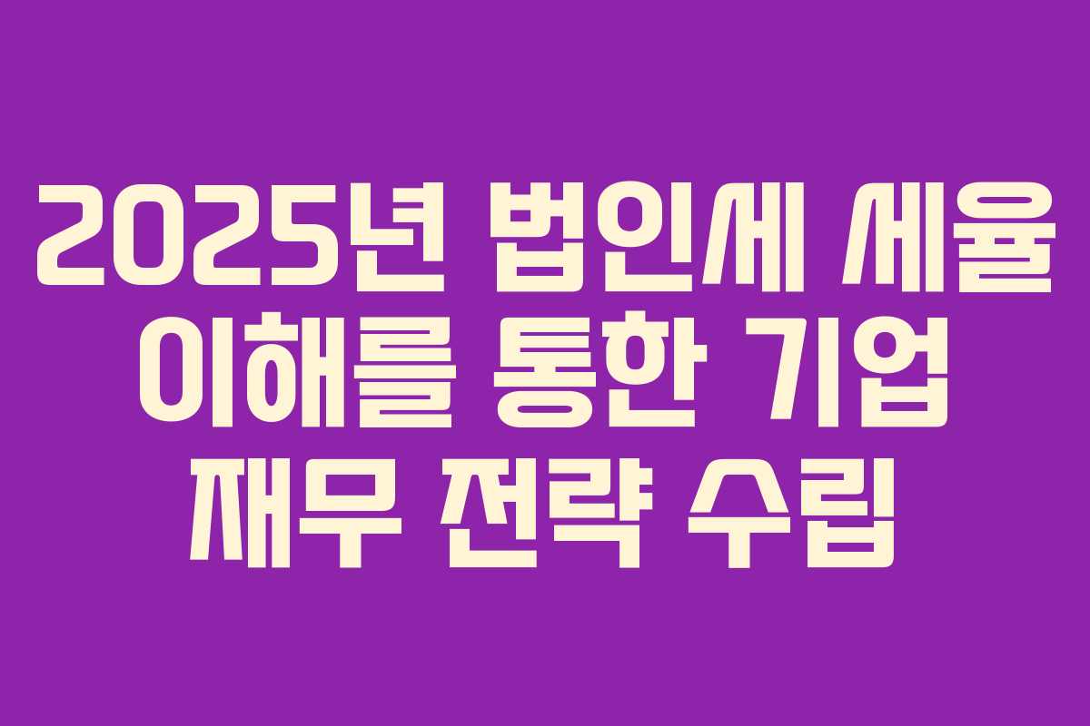 2025년 법인세 세율 이해를 통한 기업 재무 전략 수립