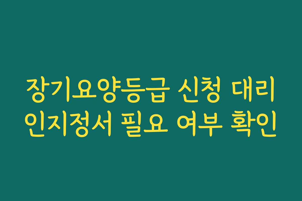 장기요양등급 신청 대리인지정서 필요 여부 확인
