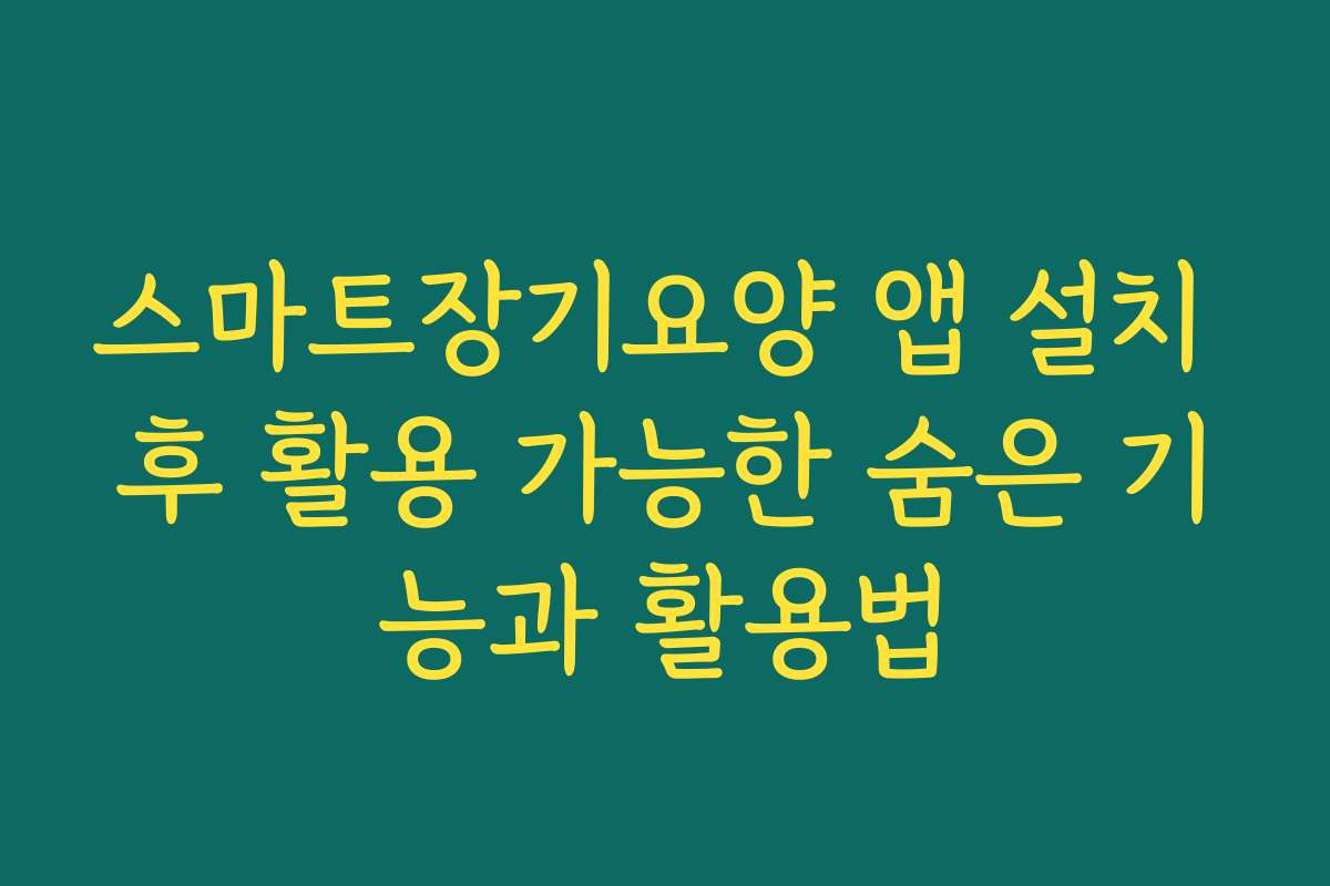 스마트장기요양 앱 설치 후 활용 가능한 숨은 기능과 활용법