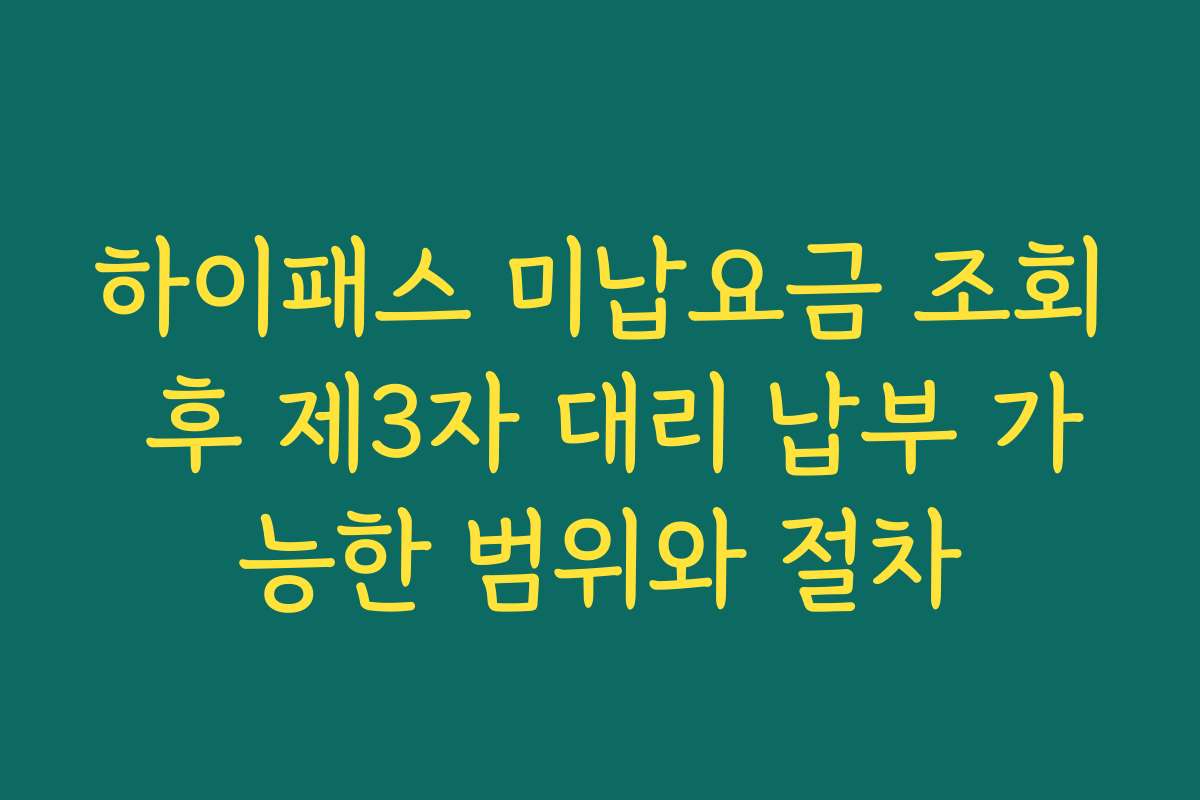 하이패스 미납요금 조회 후 제3자 대리 납부 가능한 범위와 절차