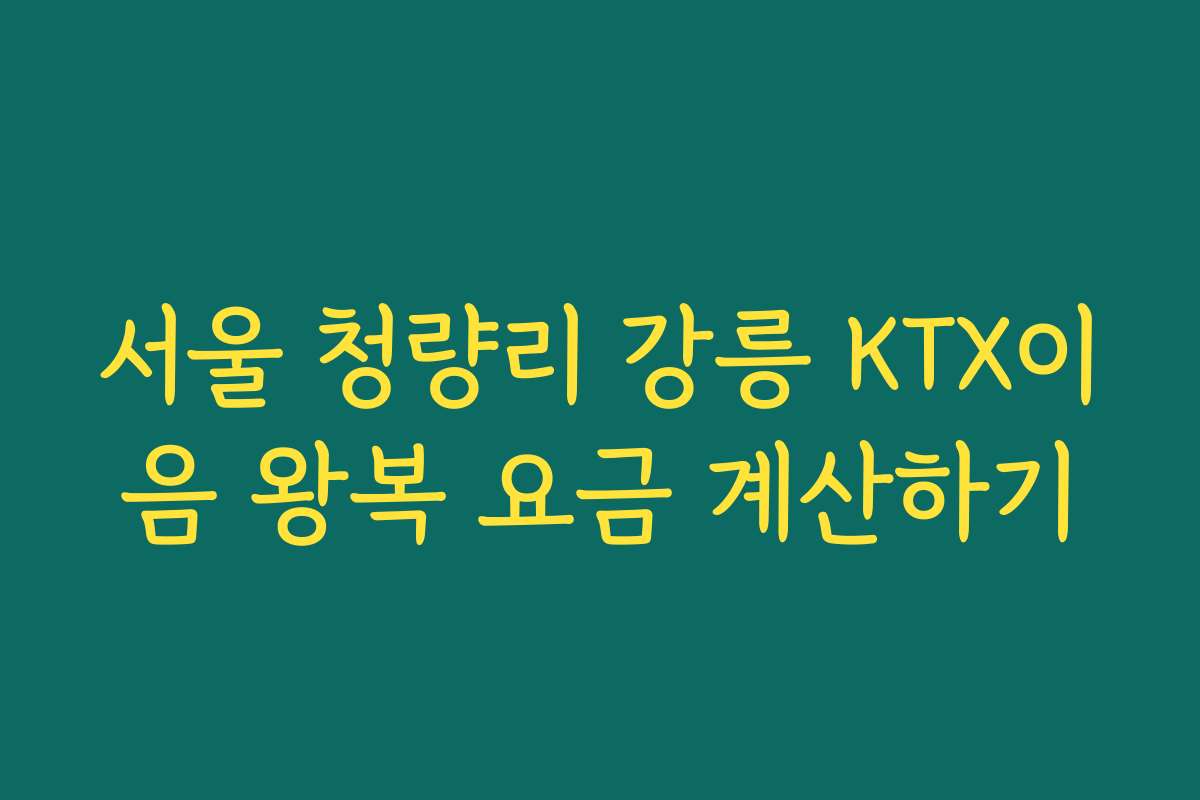 서울 청량리 강릉 KTX이음 왕복 요금 계산하기 서울 청량리 강릉 KTX이음 왕복 요금 계산하기