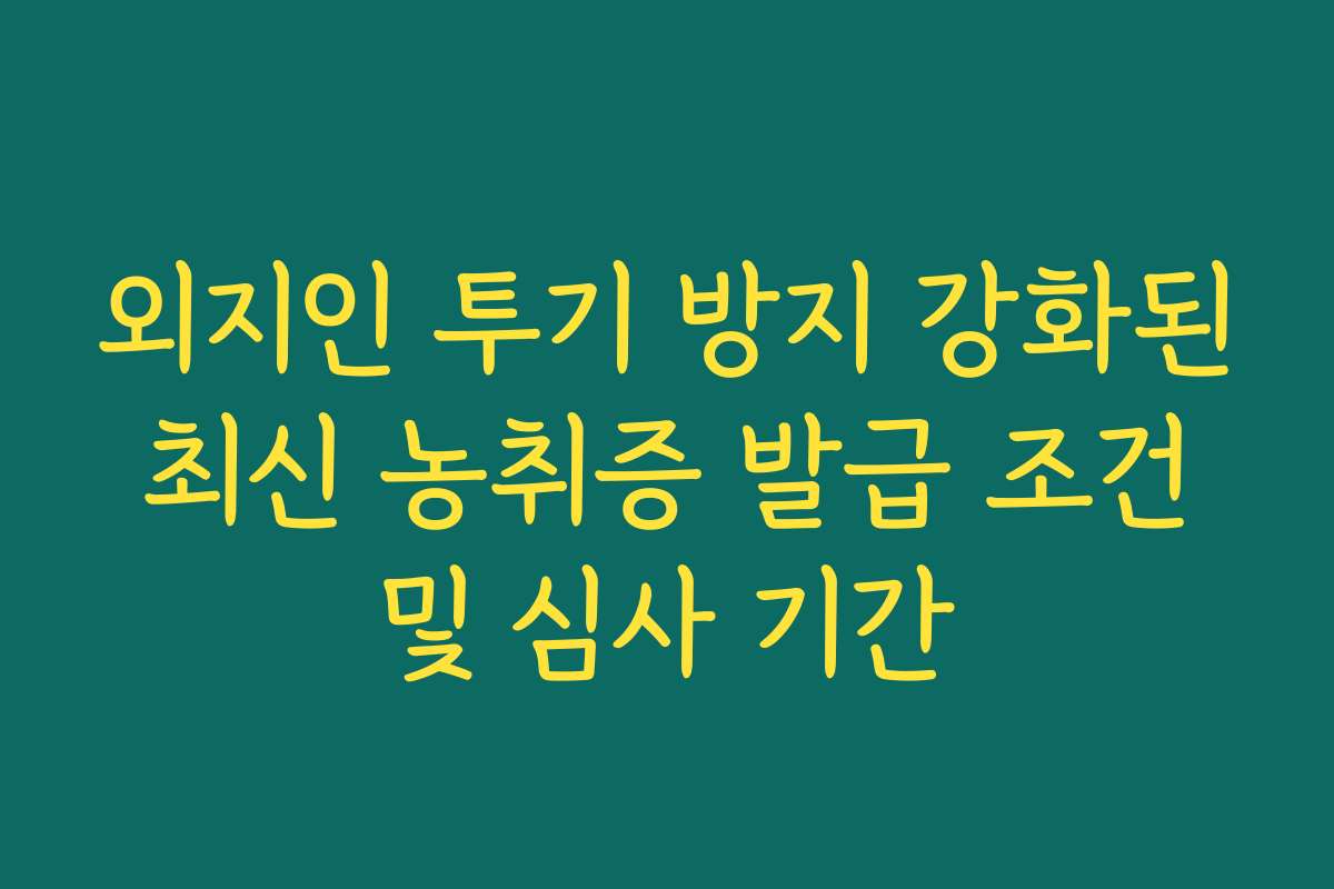 외지인 투기 방지 강화된 최신 농취증 발급 조건 및 심사 기간