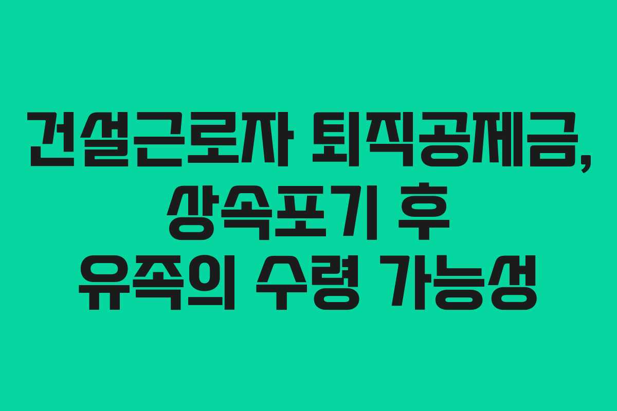 건설근로자 퇴직공제금, 상속포기 후 유족의 수령 가능성