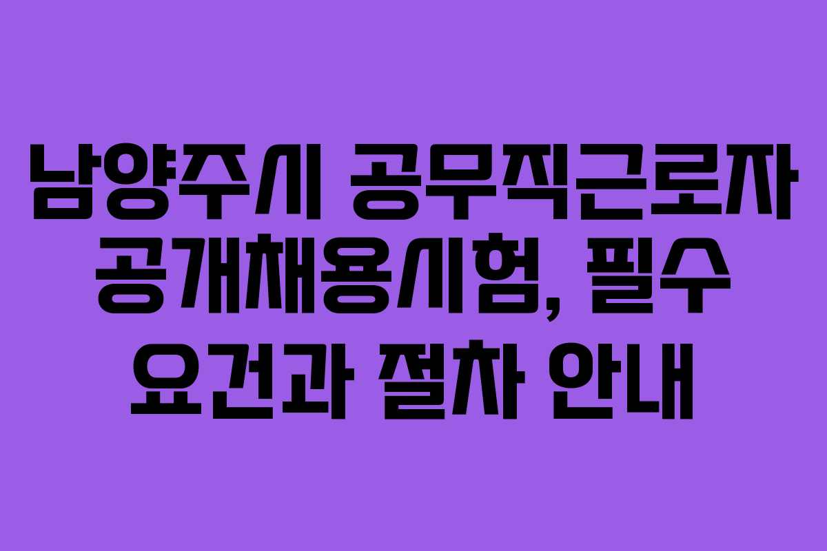 남양주시 공무직근로자 공개채용시험, 필수 요건과 절차 안내