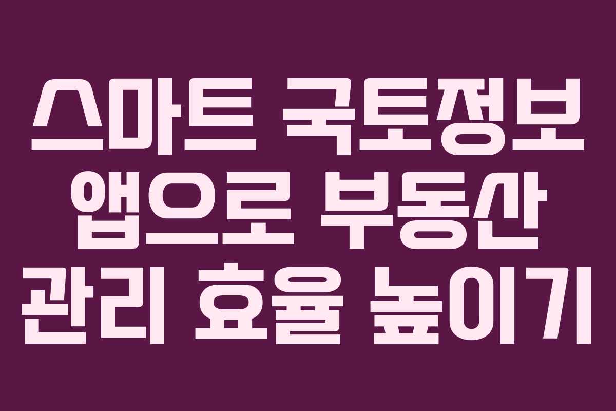 스마트 국토정보 앱으로 부동산 관리 효율 높이기