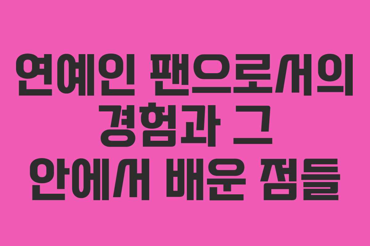 연예인 팬으로서의 경험과 그 안에서 배운 점들