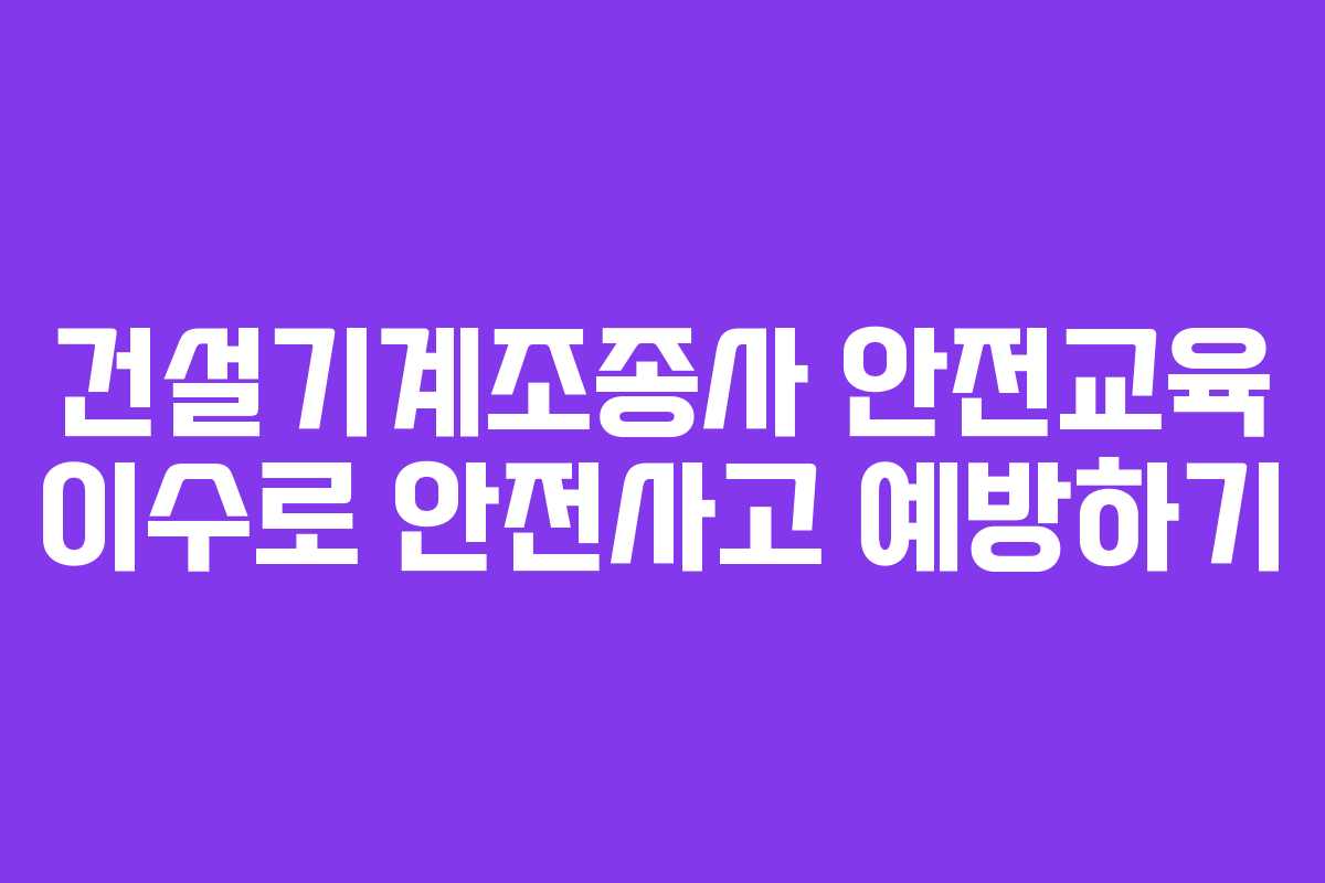건설기계조종사 안전교육 이수로 안전사고 예방하기 건설기계조종사 안전교육 이수로 안전사고 예방하기
