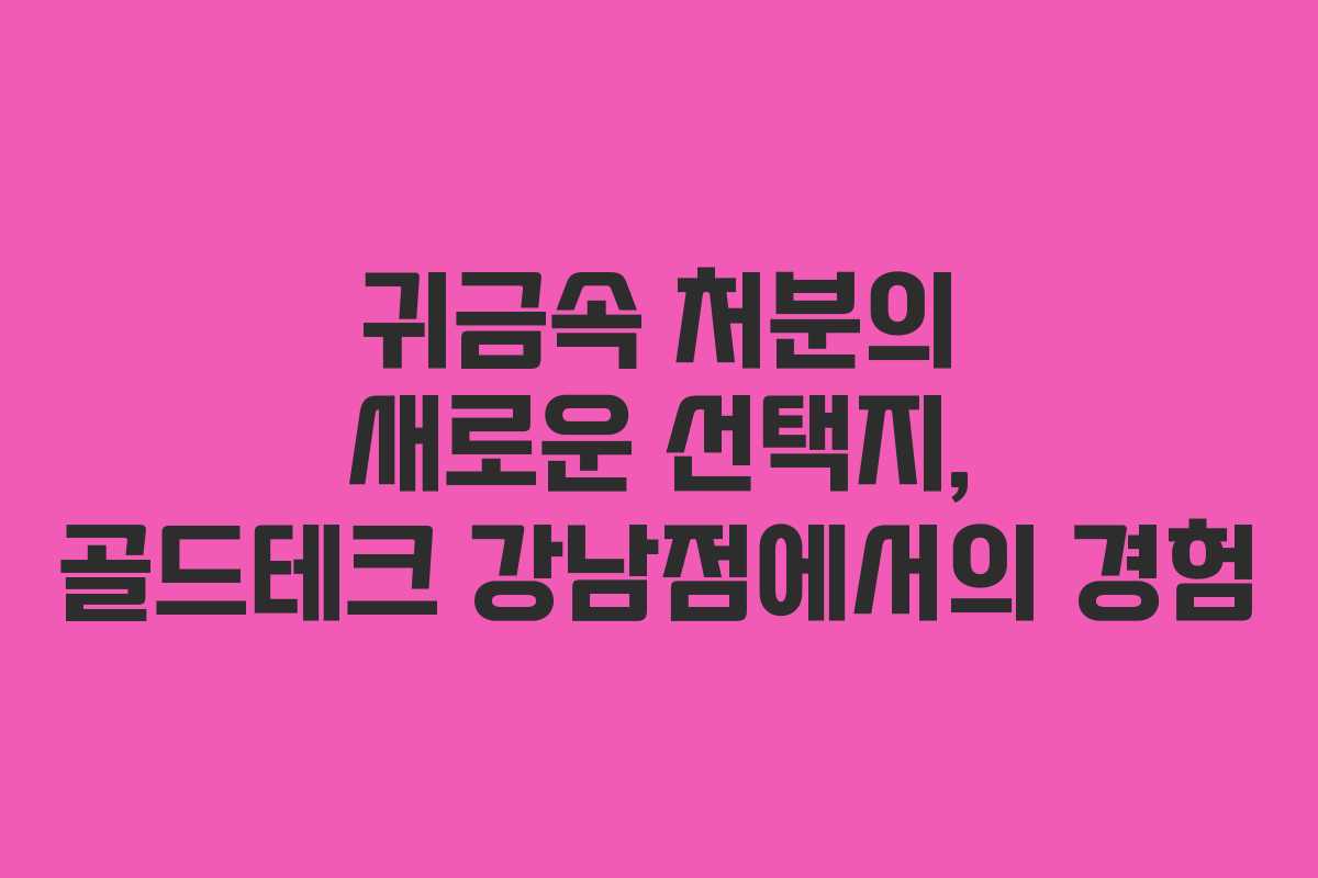 귀금속 처분의 새로운 선택지, 골드테크 강남점에서의 경험
