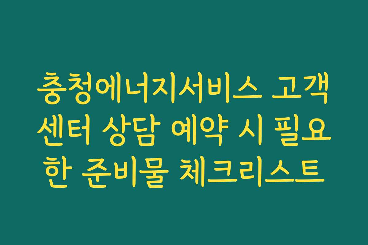 충청에너지서비스 고객센터 상담 예약 시 필요한 준비물 체크리스트