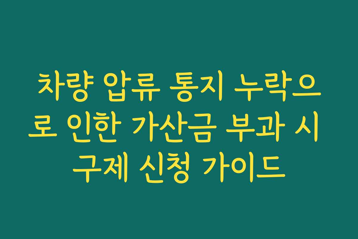 차량 압류 통지 누락으로 인한 가산금 부과 시 구제 신청 가이드