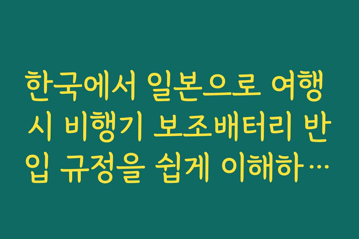 한국에서 일본으로 여행 시 비행기 보조배터리 반입 규정을 쉽게 이해하는 방법은 무엇인가요