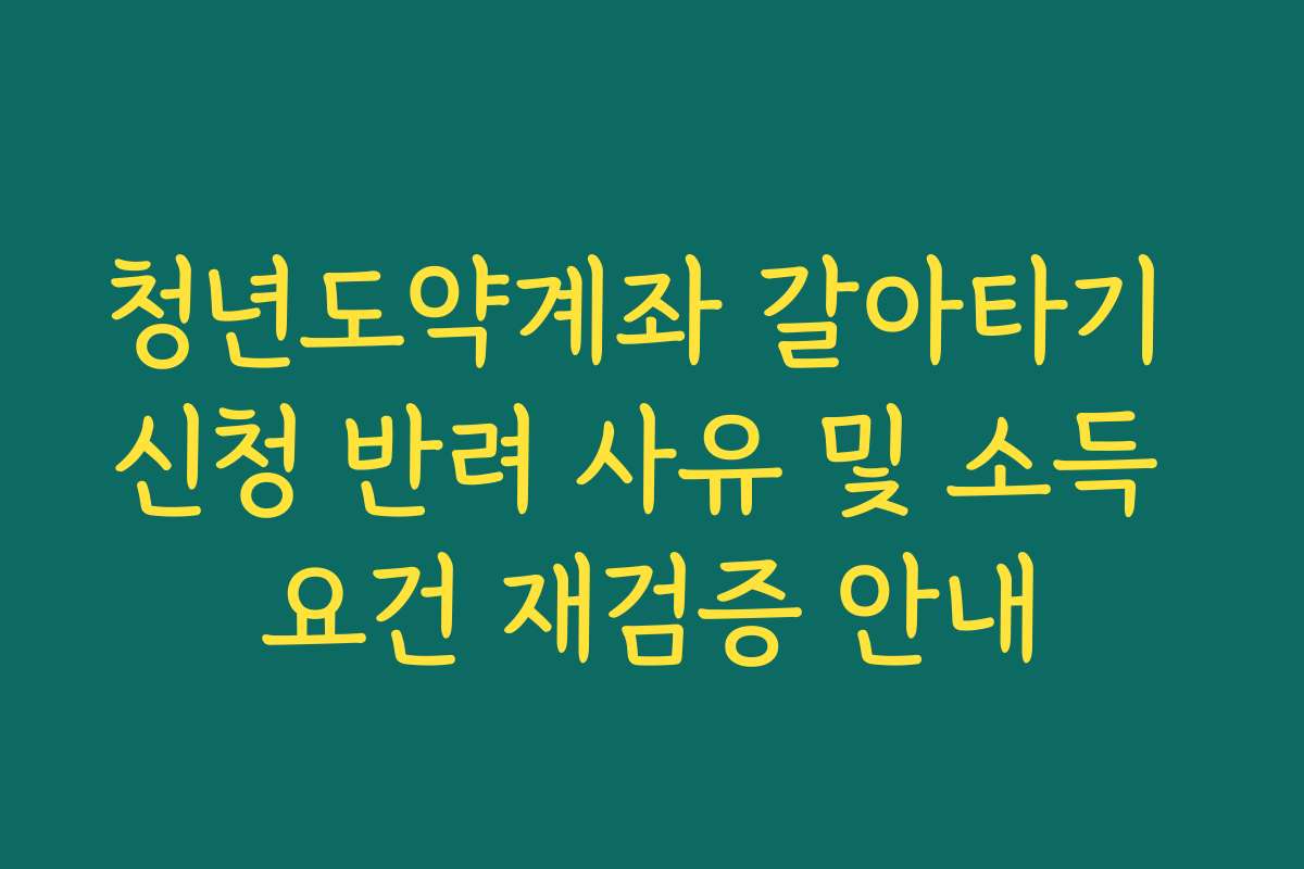 청년도약계좌 갈아타기 신청 반려 사유 및 소득 요건 재검증 안내