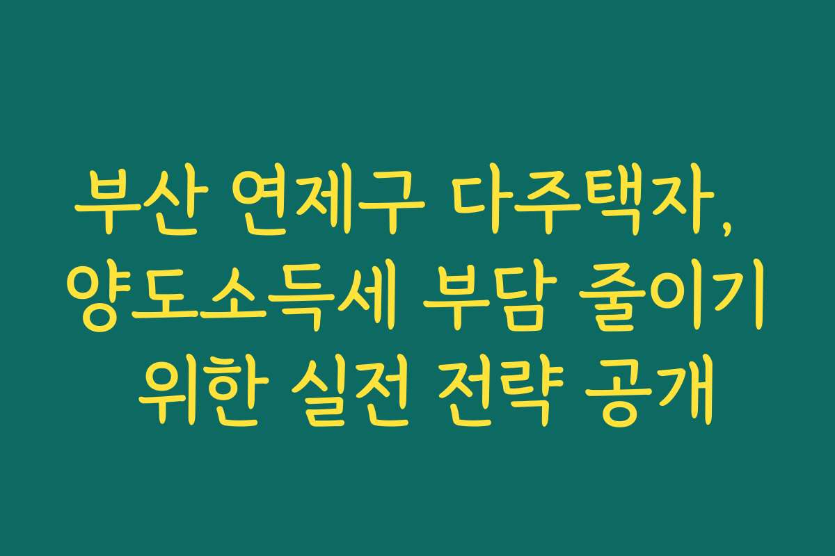 부산 연제구 다주택자, 양도소득세 부담 줄이기 위한 실전 전략 공개