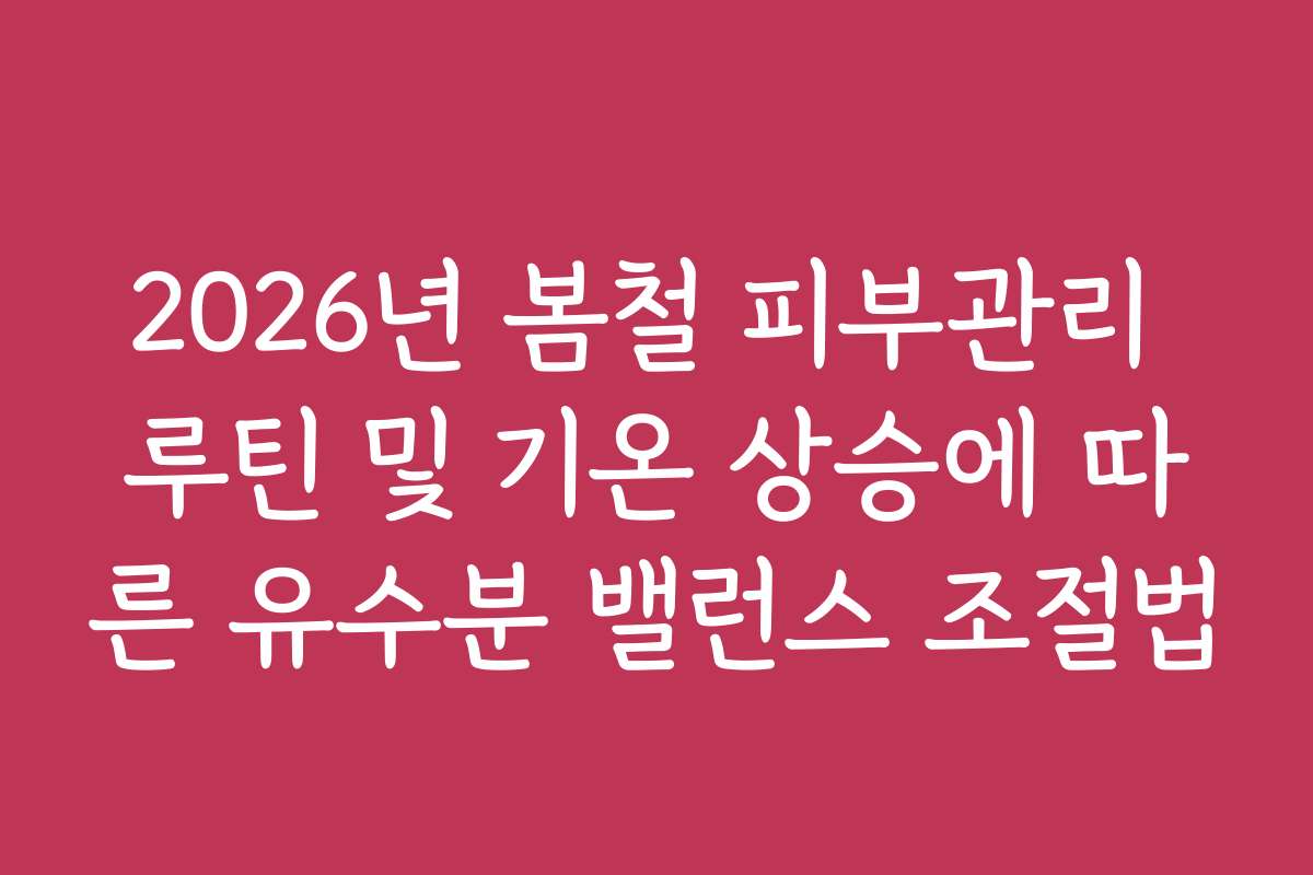 2026년 봄철 피부관리 루틴 및 기온 상승에 따른 유수분 밸런스 조절법