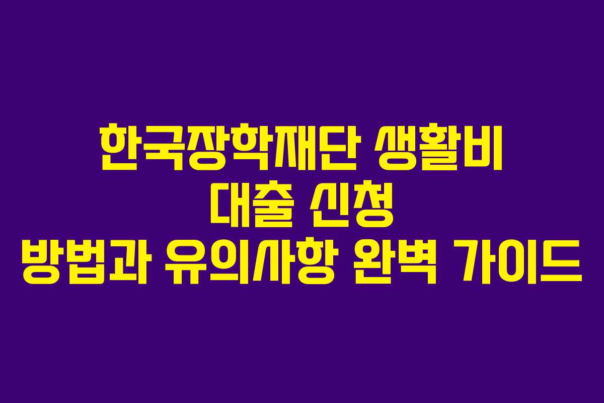 한국장학재단 생활비 대출 신청 방법과 유의사항 완벽 가이드