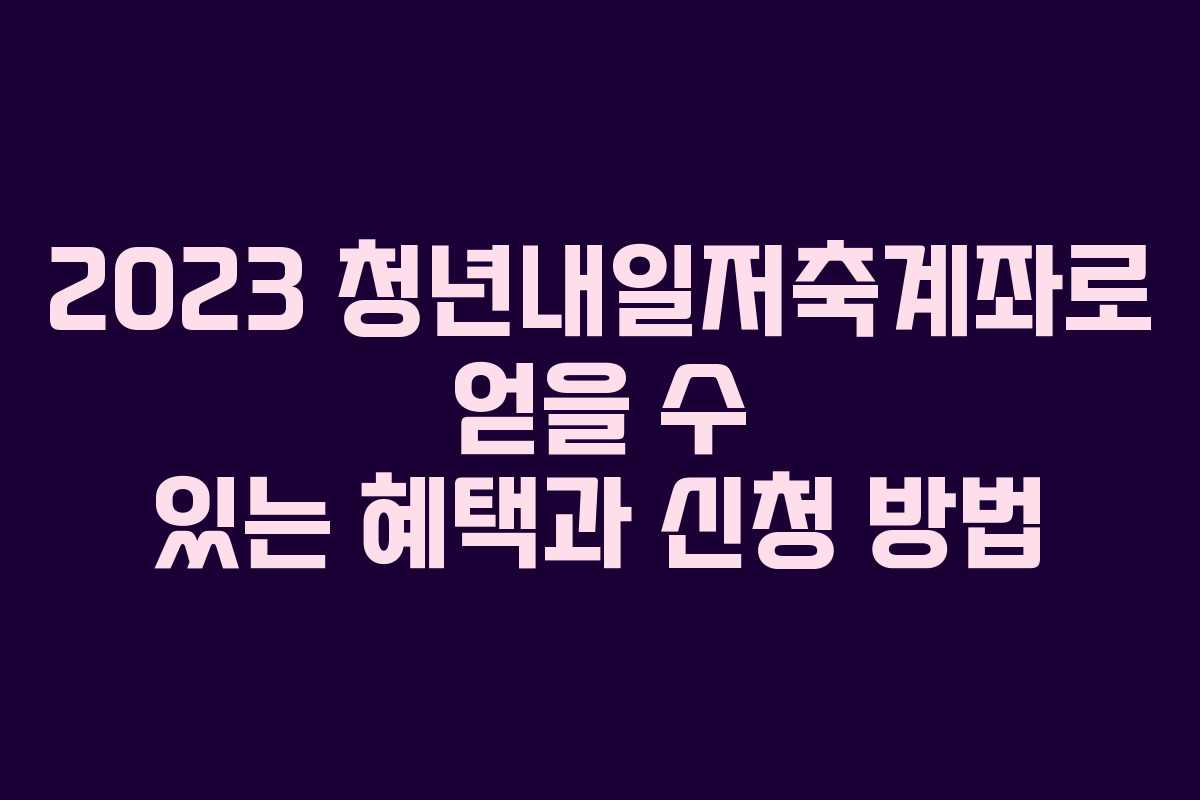 2023 청년내일저축계좌로 얻을 수 있는 혜택과 신청 방법