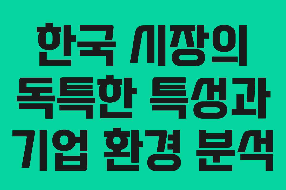 한국 시장의 독특한 특성과 기업 환경 분석