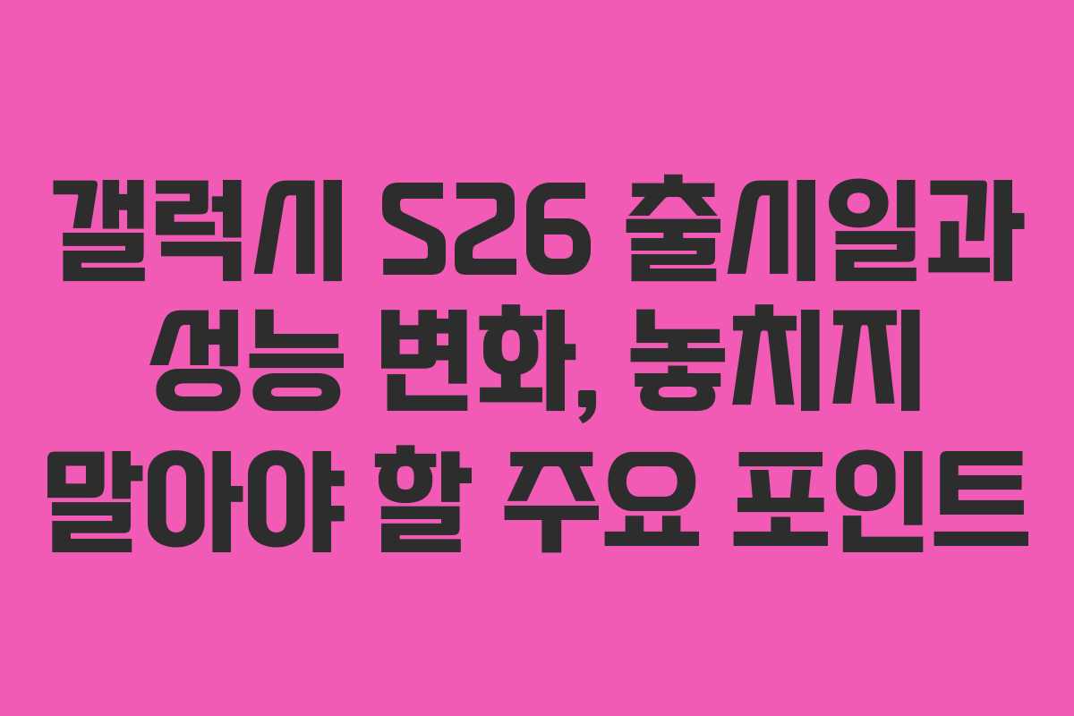 갤럭시 S26 출시일과 성능 변화, 놓치지 말아야 할 주요 포인트