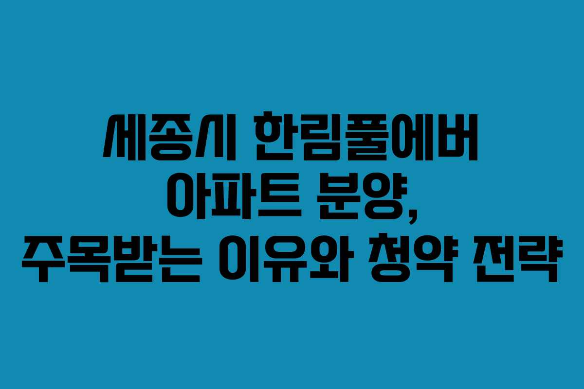 세종시 한림풀에버 아파트 분양, 주목받는 이유와 청약 전략