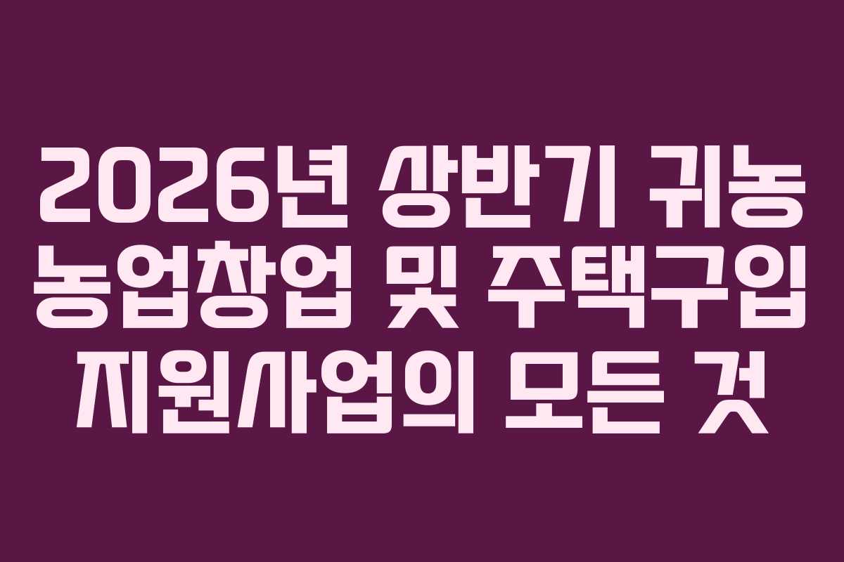 2026년 상반기 귀농 농업창업 및 주택구입 지원사업의 모든 것