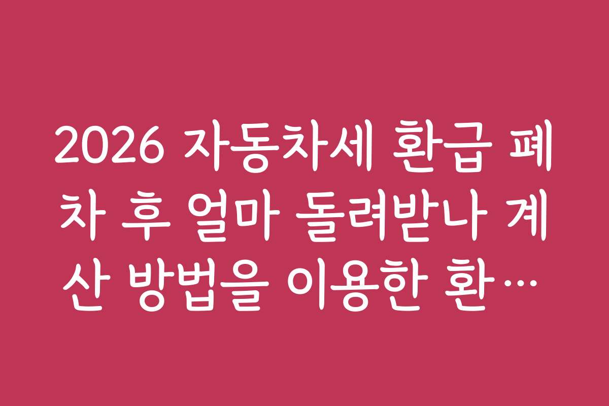2026 자동차세 환급 폐차 후 얼마 돌려받나 계산 방법을 이용한 환급액 계산 시 주의해야 할 실수와 문제점은?