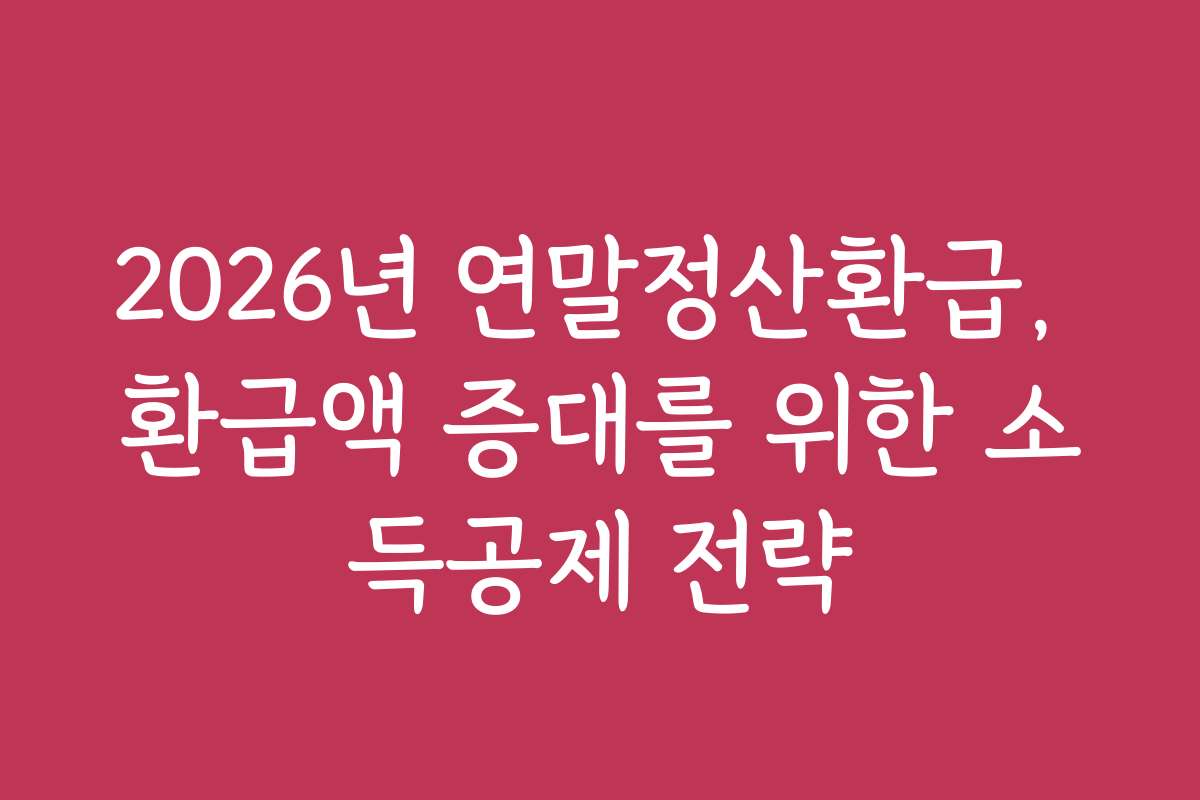 2026년 연말정산환급, 환급액 증대를 위한 소득공제 전략