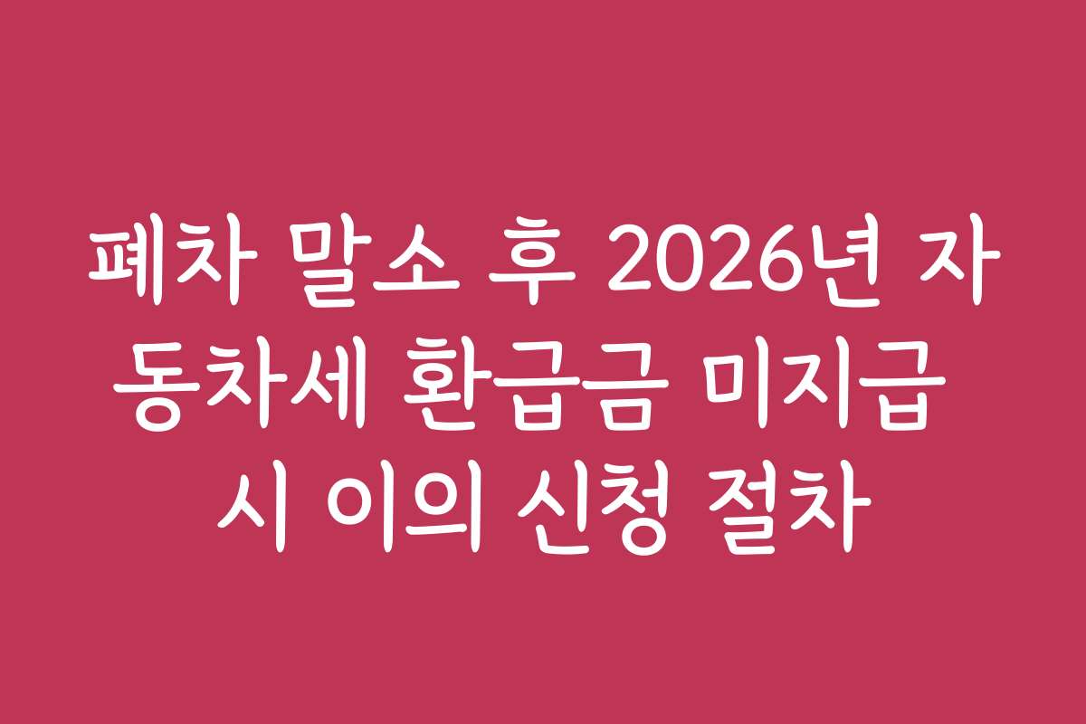 폐차 말소 후 2026년 자동차세 환급금 미지급 시 이의 신청 절차