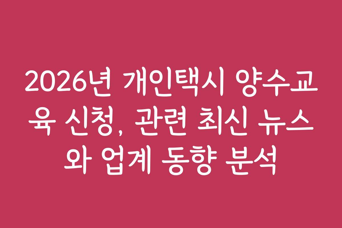 2026년 개인택시 양수교육 신청, 관련 최신 뉴스와 업계 동향 분석
