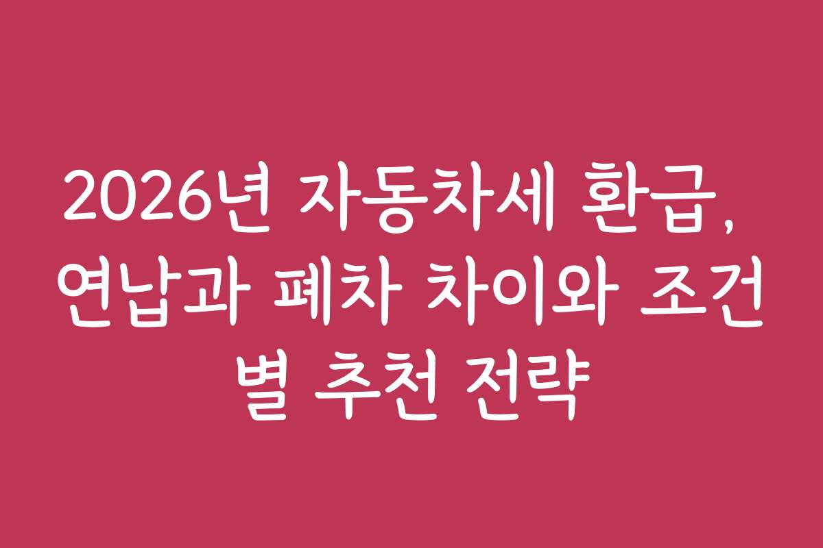 2026년 자동차세 환급, 연납과 폐차 차이와 조건별 추천 전략